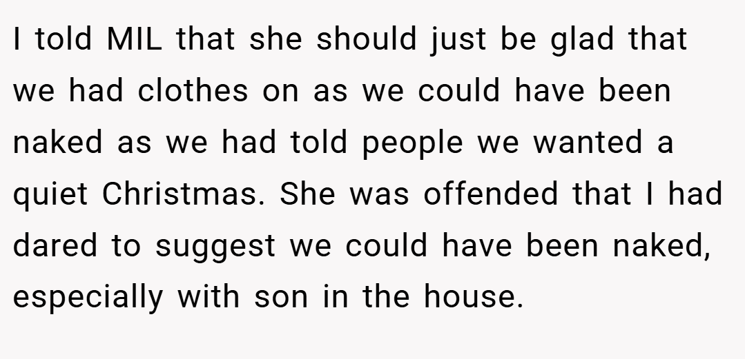 I told MIL that she should just be glad that we had clothes on as we could have been naked as we had told people we wanted a quiet Christmas. She was offended that I had dared to suggest we could have been naked, especially with son in the house.