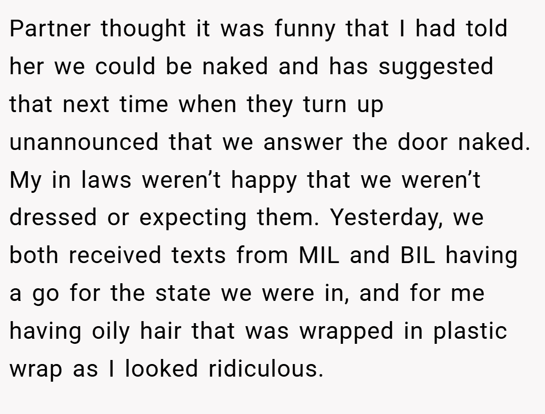 Partner thought it was funny that I had told her we could be naked and has suggested that next time when they turn up unannounced that we answer the door naked. My in laws weren’t happy that we weren’t dressed or expecting them. Yesterday, we both received texts from MIL and BIL having a go for the state we were in, and for me having oily hair that was wrapped in plastic wrap as I looked ridiculous.