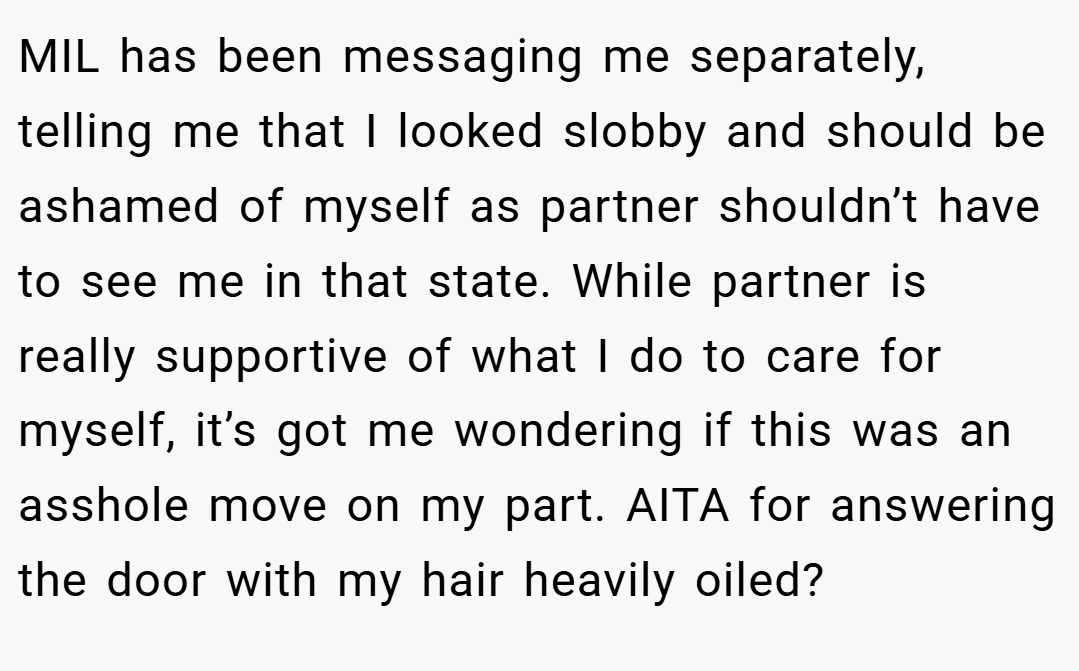 MIL has been messaging me separately, telling me that I looked slobby and should be ashamed of myself as partner shouldn’t have to see me in that state. While partner is really supportive of what I do to care for myself, it’s got me wondering if this was an asshole move on my part. AITA for answering the door with my hair heavily oiled?