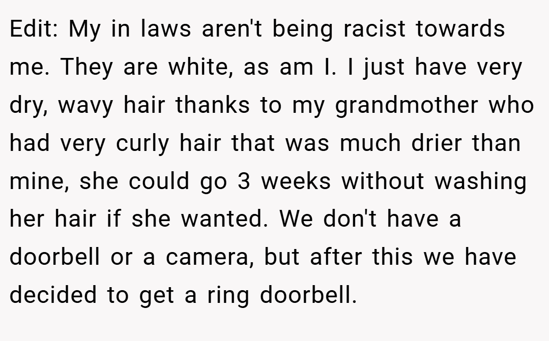 Edit: My in laws aren't being racist towards me. They are white, as am I. I just have very dry, wavy hair thanks to my grandmother who had very curly hair that was much drier than mine, she could go 3 weeks without washing her hair if she wanted. We don't have a doorbell or a camera, but after this we have decided to get a ring doorbell.