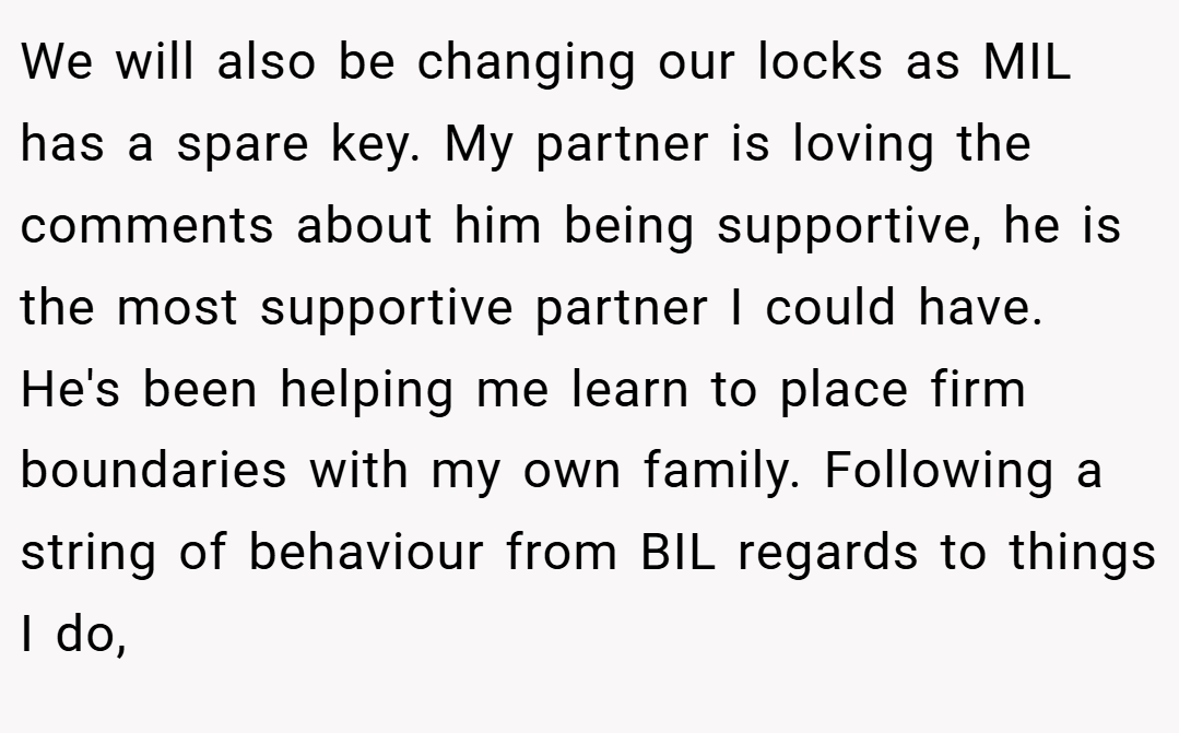 We will also be changing our locks as MIL has a spare key. My partner is loving the comments about him being supportive, he is the most supportive partner I could have. He's been helping me learn to place firm boundaries with my own family. Following a string of behaviour from BIL regards to things I do,