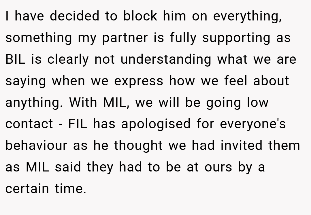 I have decided to block him on everything, something my partner is fully supporting as BIL is clearly not understanding what we are saying when we express how we feel about anything. With MIL, we will be going low contact - FIL has apologised for everyone's behaviour as he thought we had invited them as MIL said they had to be at ours by a certain time.