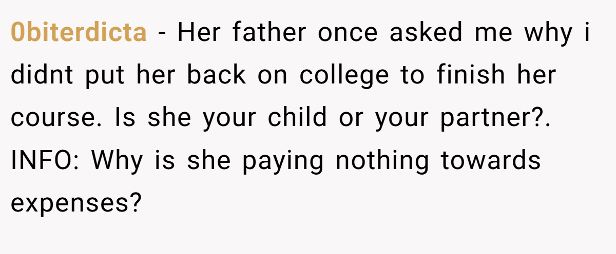 0biterdicta − Her father once asked me why i didnt put her back on college to finish her course. Is she your child or your partner?. INFO: Why is she paying nothing towards expenses?