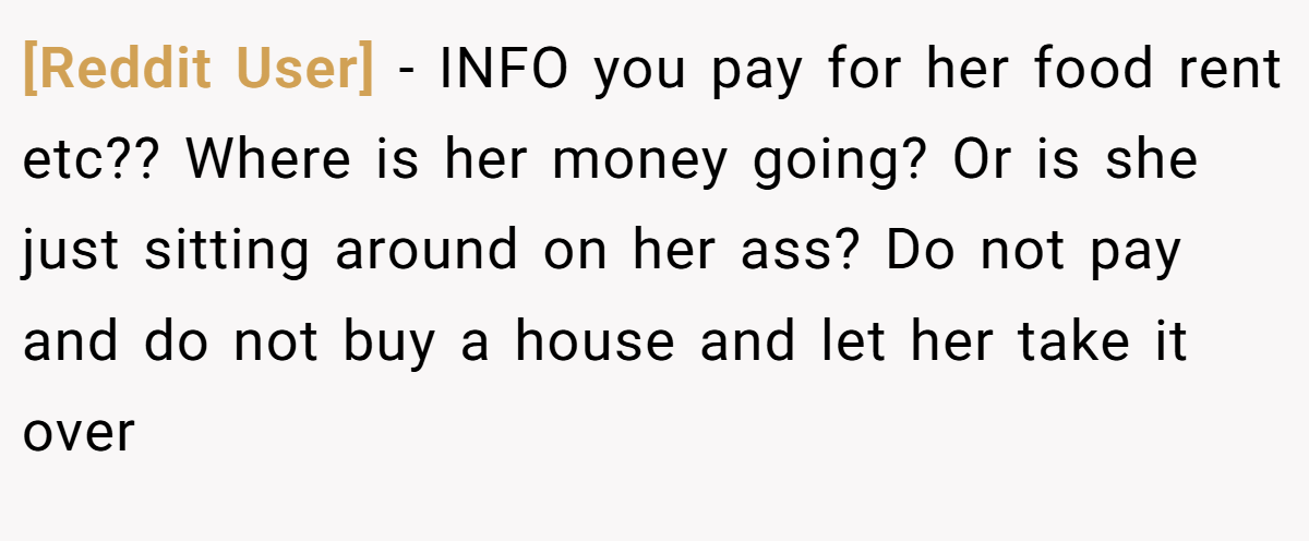 [Reddit User] − INFO you pay for her food rent etc?? Where is her money going? Or is she just sitting around on her ass? Do not pay and do not buy a house and let her take it over