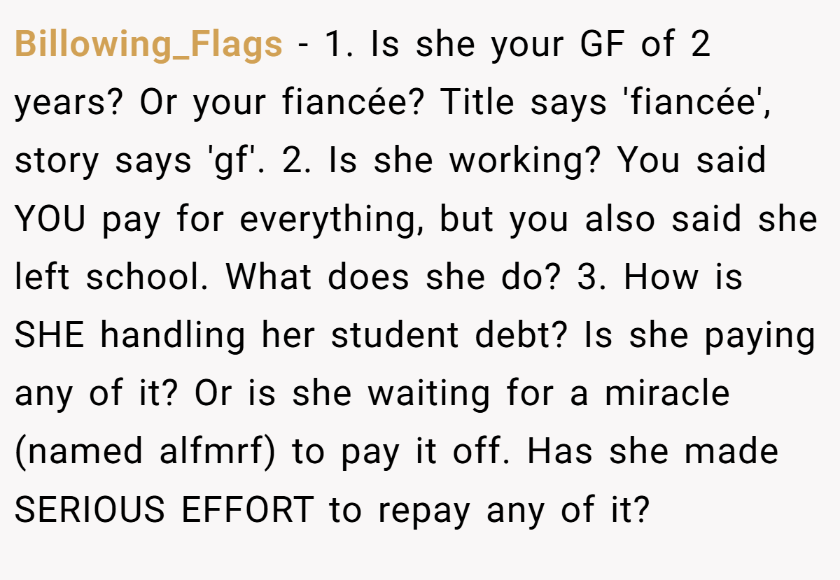 Billowing_Flags − 1. Is she your GF of 2 years? Or your fiancée? Title says 'fiancée', story says 'gf'. 2. Is she working? You said YOU pay for everything, but you also said she left school. What does she do? 3. How is SHE handling her student debt? Is she paying any of it? Or is she waiting for a miracle (named alfmrf) to pay it off. Has she made SERIOUS EFFORT to repay any of it?