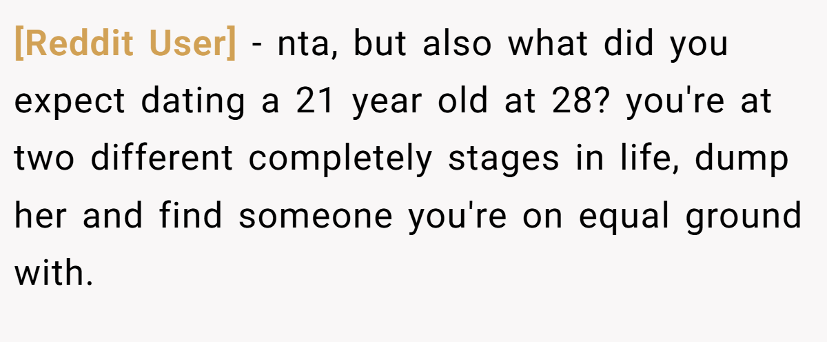 [Reddit User] − nta, but also what did you expect dating a 21 year old at 28? you're at two different completely stages in life, dump her and find someone you're on equal ground with.