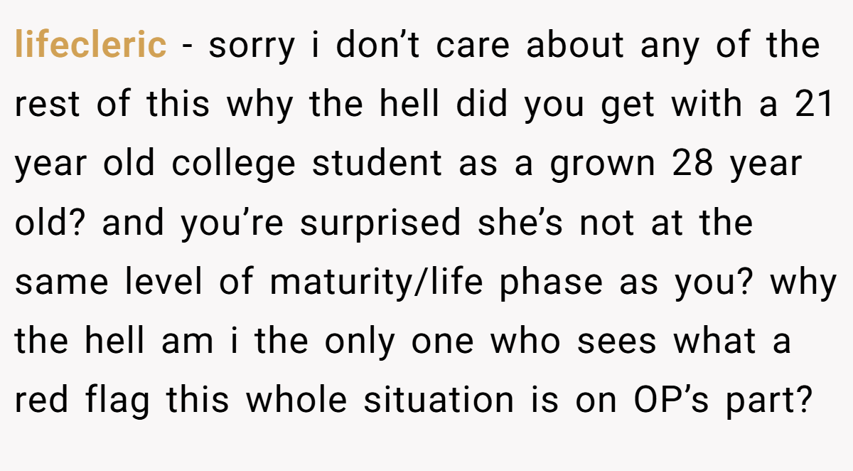 lifecleric − sorry i don’t care about any of the rest of this why the hell did you get with a 21 year old college student as a grown 28 year old? and you’re surprised she’s not at the same level of maturity/life phase as you? why the hell am i the only one who sees what a red flag this whole situation is on OP’s part?