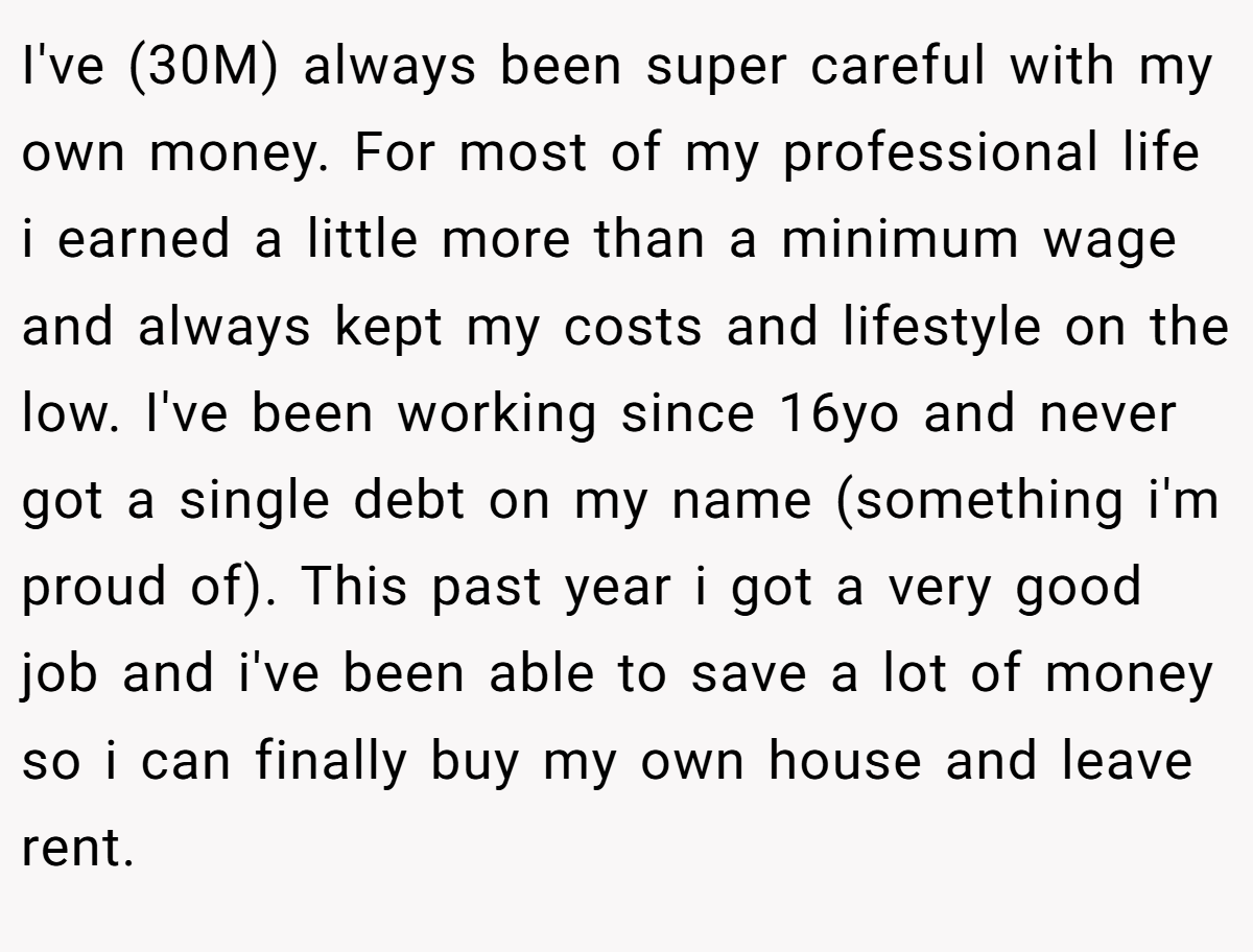 I've (30M) always been super careful with my own money. For most of my professional life i earned a little more than a minimum wage and always kept my costs and lifestyle on the low. I've been working since 16yo and never got a single debt on my name (something i'm proud of). This past year i got a very good job and i've been able to save a lot of money so i can finally buy my own house and leave rent.