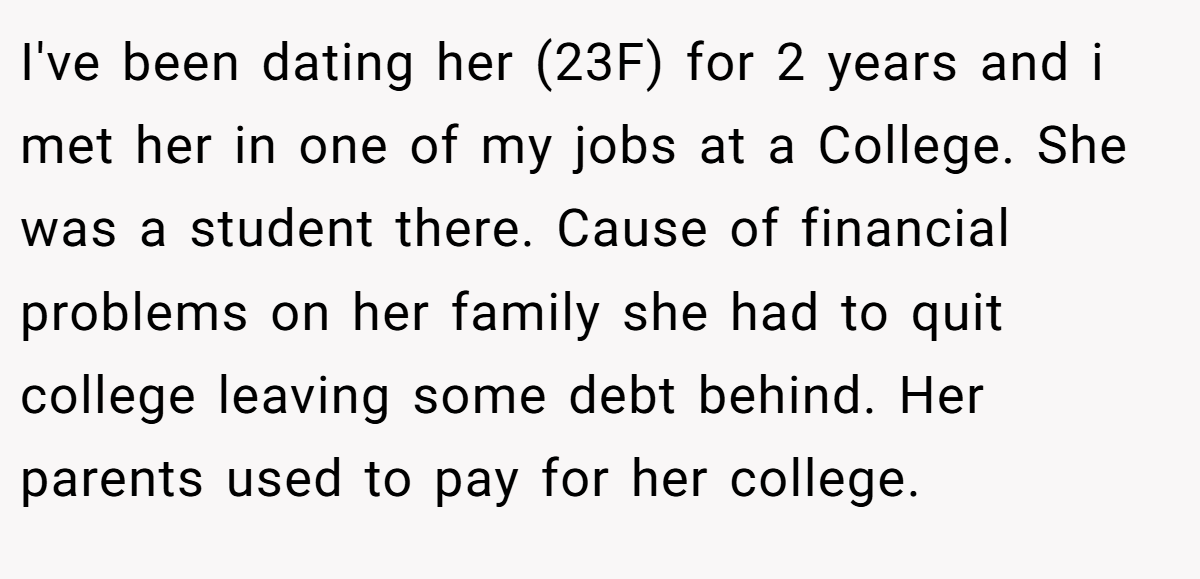I've been dating her (23F) for 2 years and i met her in one of my jobs at a College. She was a student there. Cause of financial problems on her family she had to quit college leaving some debt behind. Her parents used to pay for her college.