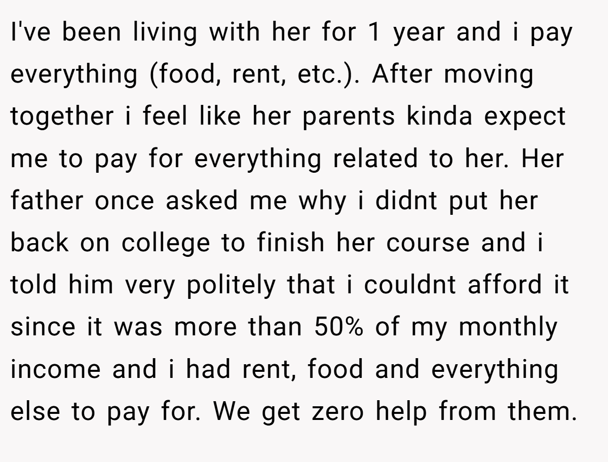 I've been living with her for 1 year and i pay everything (food, rent, etc.). After moving together i feel like her parents kinda expect me to pay for everything related to her. Her father once asked me why i didnt put her back on college to finish her course and i told him very politely that i couldnt afford it since it was more than 50% of my monthly income and i had rent, food and everything else to pay for. We get zero help from them.