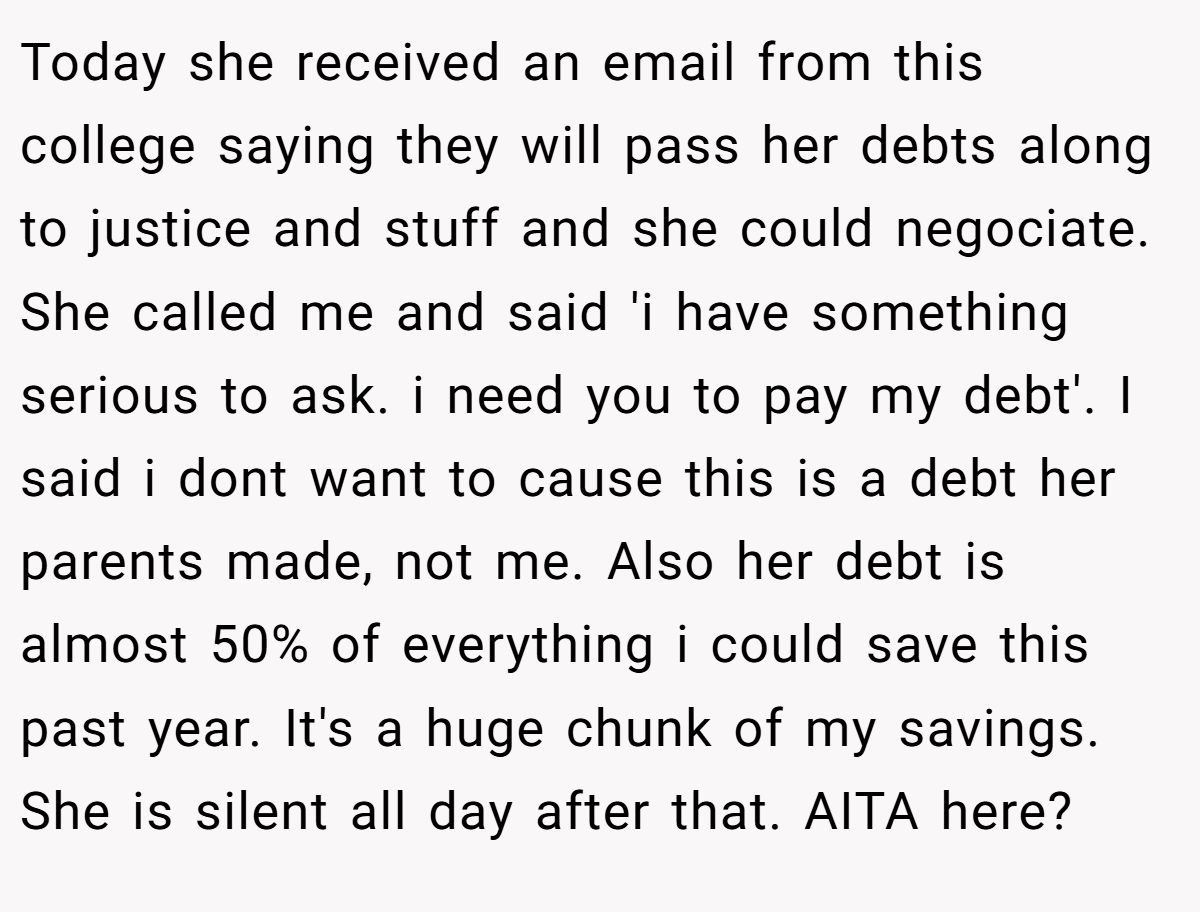 Today she received an email from this college saying they will pass her debts along to justice and stuff and she could negociate. She called me and said 'i have something serious to ask. i need you to pay my debt'. I said i dont want to cause this is a debt her parents made, not me. Also her debt is almost 50% of everything i could save this past year. It's a huge chunk of my savings. She is silent all day after that. AITA here?
