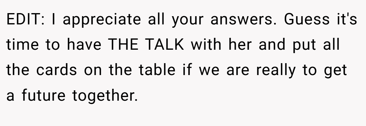 EDIT: I appreciate all your answers. Guess it's time to have THE TALK with her and put all the cards on the table if we are really to get a future together.