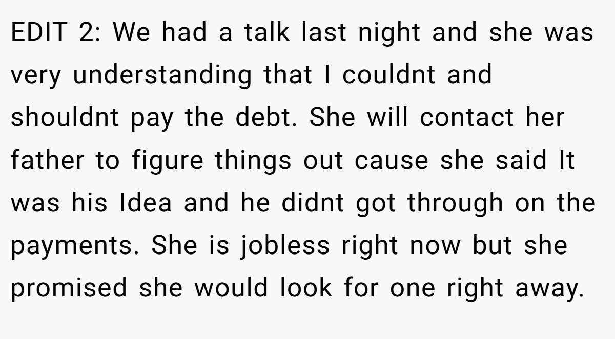EDIT 2: We had a talk last night and she was very understanding that I couldnt and shouldnt pay the debt. She will contact her father to figure things out cause she said It was his Idea and he didnt got through on the payments. She is jobless right now but she promised she would look for one right away.