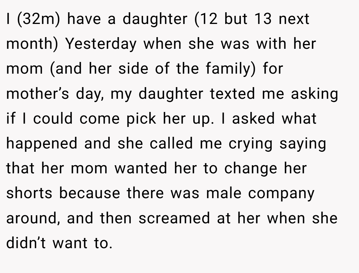 I (32m) have a daughter (12 but 13 next month) Yesterday when she was with her mom (and her side of the family) for mother’s day, my daughter texted me asking if I could come pick her up. I asked what happened and she called me crying saying that her mom wanted her to change her shorts because there was male company around, and then screamed at her when she didn’t want to.