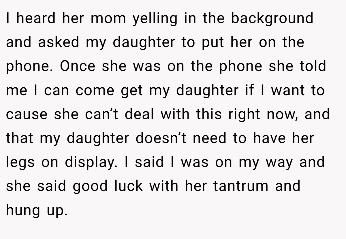 I heard her mom yelling in the background and asked my daughter to put her on the phone. Once she was on the phone she told me I can come get my daughter if I want to cause she can’t deal with this right now, and that my daughter doesn’t need to have her legs on display. I said I was on my way and she said good luck with her tantrum and hung up.