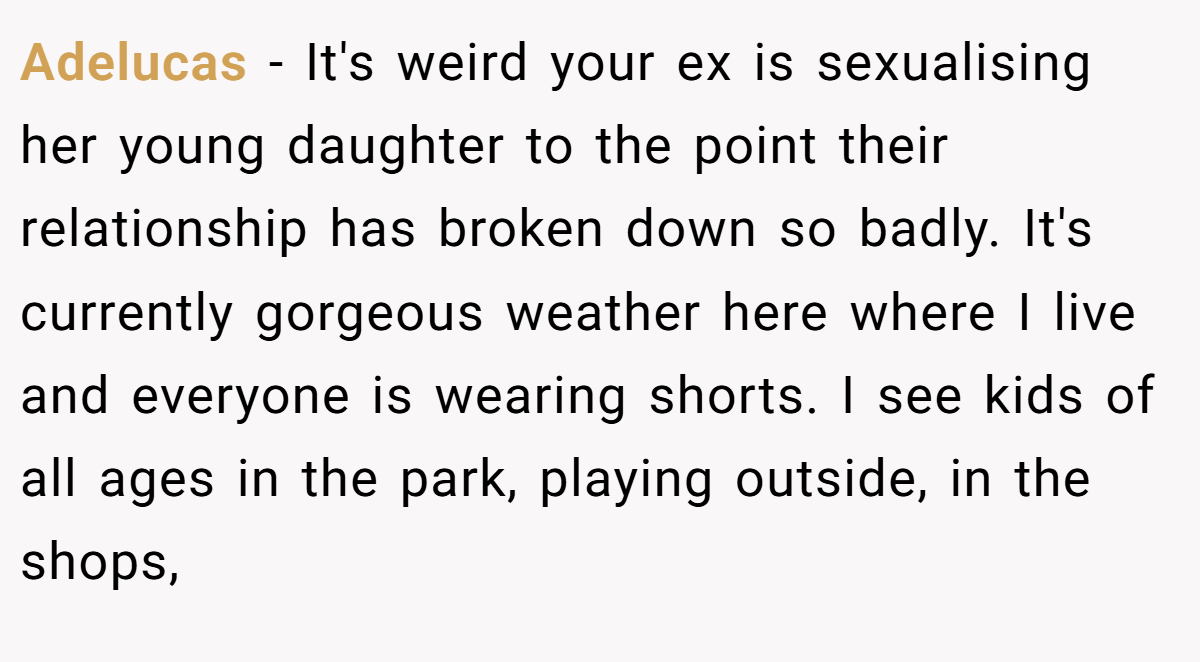 Adelucas − It's weird your ex is sexualising her young daughter to the point their relationship has broken down so badly. It's currently gorgeous weather here where I live and everyone is wearing shorts. I see kids of all ages in the park, playing outside, in the shops,