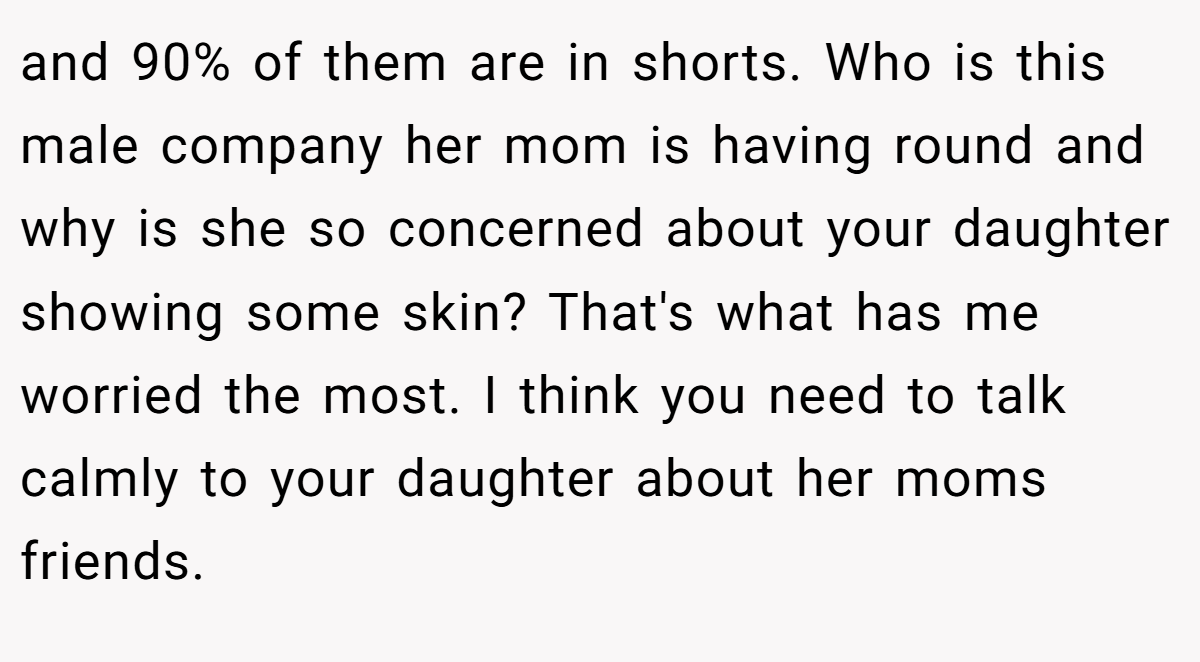 and 90% of them are in shorts. Who is this male company her mom is having round and why is she so concerned about your daughter showing some skin? That's what has me worried the most. I think you need to talk calmly to your daughter about her moms friends.