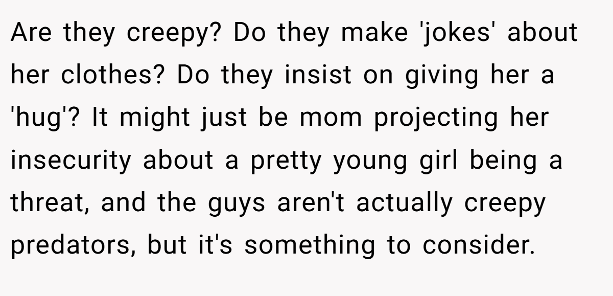 Are they creepy? Do they make 'jokes' about her clothes? Do they insist on giving her a 'hug'? It might just be mom projecting her insecurity about a pretty young girl being a threat, and the guys aren't actually creepy predators, but it's something to consider.