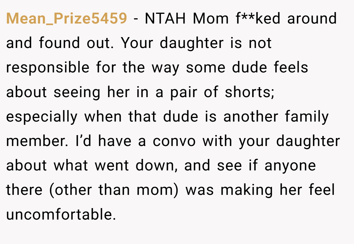 Mean_Prize5459 − NTAH Mom f**ked around and found out. Your daughter is not responsible for the way some dude feels about seeing her in a pair of shorts; especially when that dude is another family member. I’d have a convo with your daughter about what went down, and see if anyone there (other than mom) was making her feel uncomfortable.