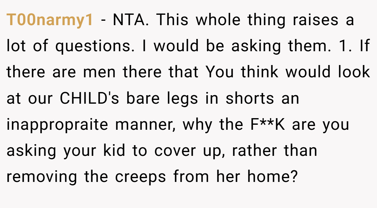 T00narmy1 − NTA. This whole thing raises a lot of questions. I would be asking them. 1. If there are men there that You think would look at our CHILD's bare legs in shorts an inappropraite manner, why the F**K are you asking your kid to cover up, rather than removing the creeps from her home?