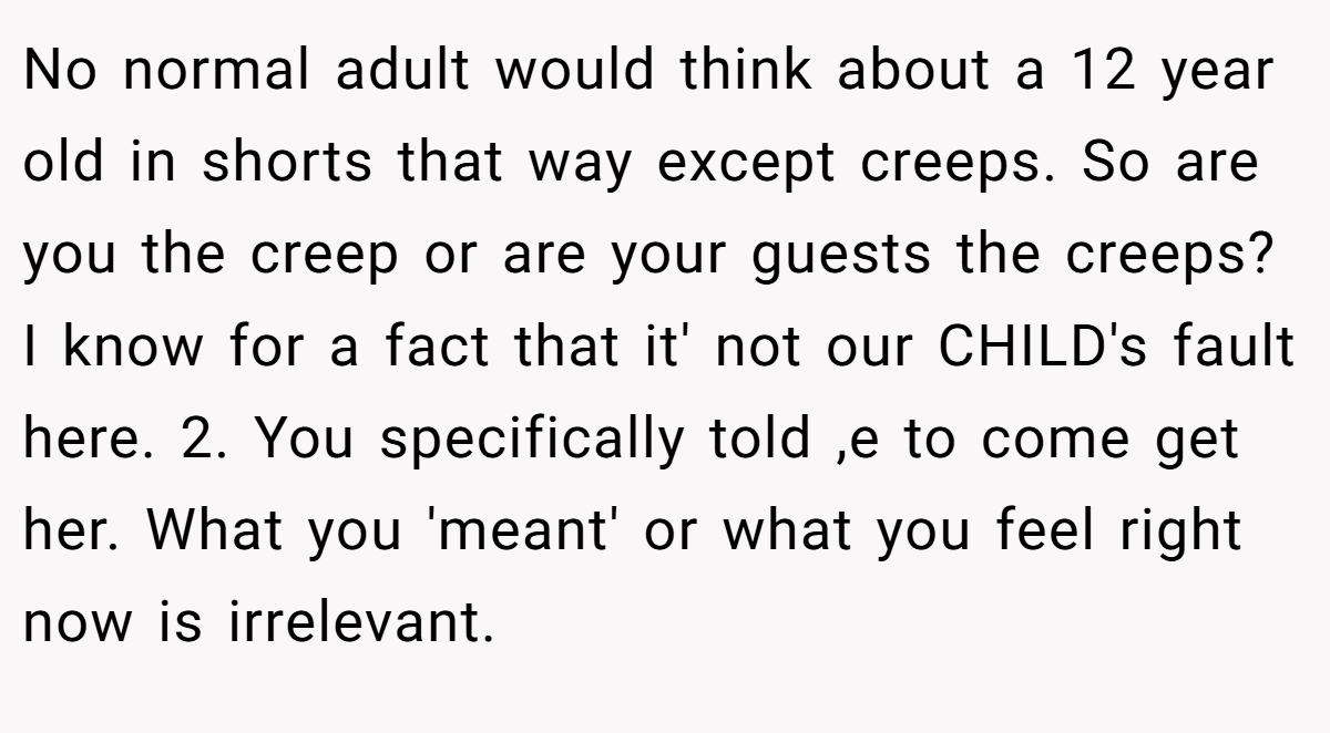 No normal adult would think about a 12 year old in shorts that way except creeps. So are you the creep or are your guests the creeps? I know for a fact that it' not our CHILD's fault here. 2. You specifically told ,e to come get her. What you 'meant' or what you feel right now is irrelevant.