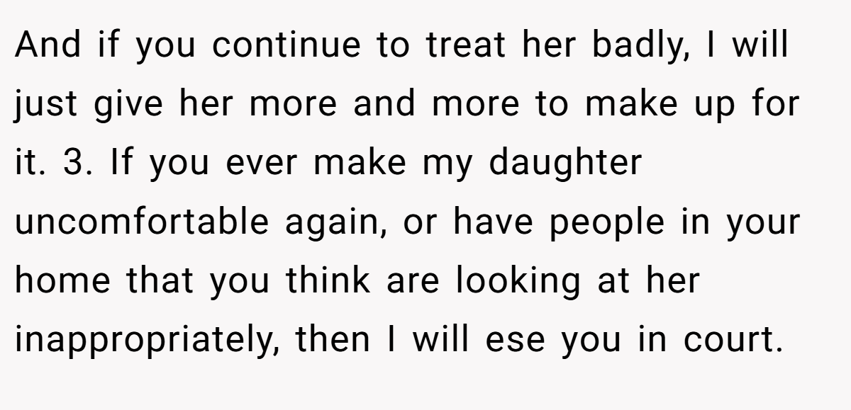 And if you continue to treat her badly, I will just give her more and more to make up for it. 3. If you ever make my daughter uncomfortable again, or have people in your home that you think are looking at her inappropriately, then I will ese you in court.