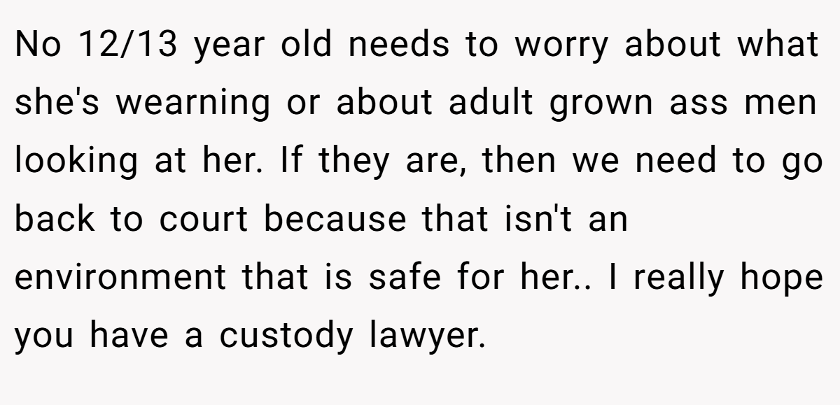 No 12/13 year old needs to worry about what she's wearning or about adult grown ass men looking at her. If they are, then we need to go back to court because that isn't an environment that is safe for her.. I really hope you have a custody lawyer.