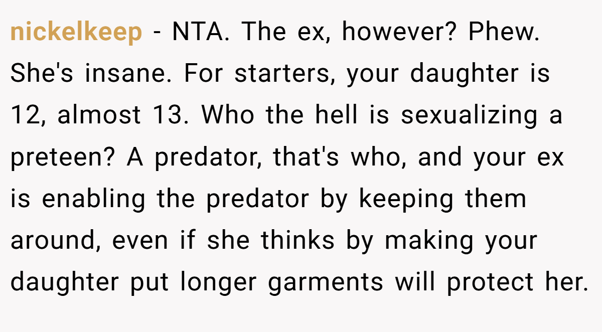 nickelkeep − NTA. The ex, however? Phew. She's insane. For starters, your daughter is 12, almost 13. Who the hell is sexualizing a preteen? A predator, that's who, and your ex is enabling the predator by keeping them around, even if she thinks by making your daughter put longer garments will protect her.