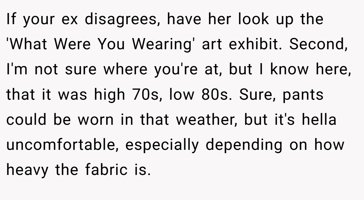 If your ex disagrees, have her look up the 'What Were You Wearing' art exhibit. Second, I'm not sure where you're at, but I know here, that it was high 70s, low 80s. Sure, pants could be worn in that weather, but it's hella uncomfortable, especially depending on how heavy the fabric is.