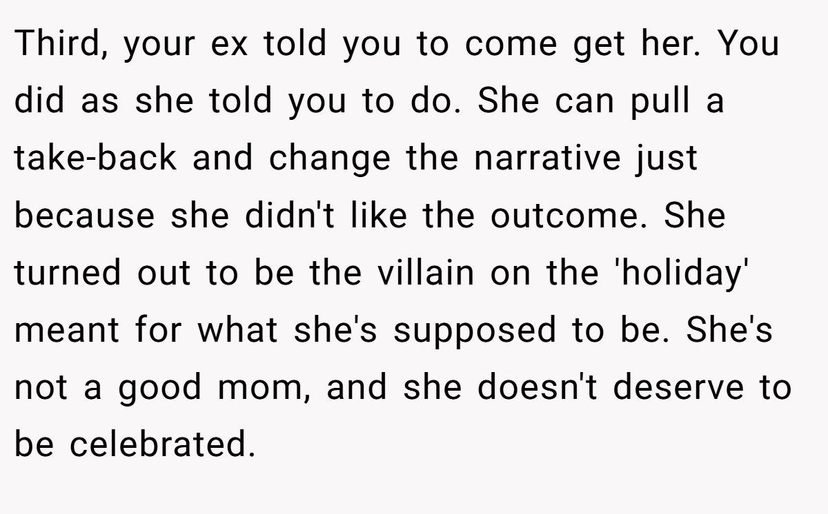 Third, your ex told you to come get her. You did as she told you to do. She can pull a take-back and change the narrative just because she didn't like the outcome. She turned out to be the villain on the 'holiday' meant for what she's supposed to be. She's not a good mom, and she doesn't deserve to be celebrated.