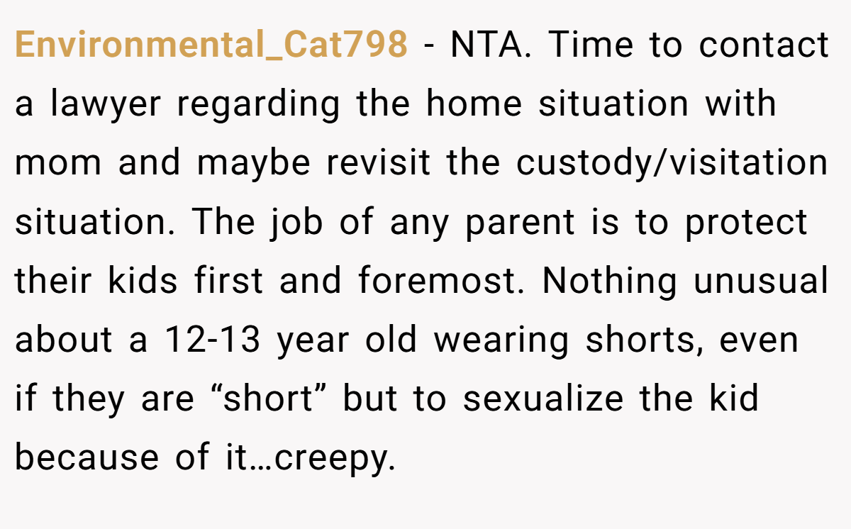 Environmental_Cat798 − NTA. Time to contact a lawyer regarding the home situation with mom and maybe revisit the custody/visitation situation. The job of any parent is to protect their kids first and foremost. Nothing unusual about a 12-13 year old wearing shorts, even if they are “short” but to sexualize the kid because of it…creepy.