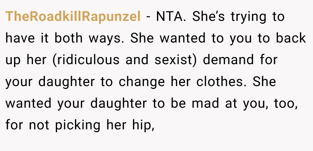 TheRoadkillRapunzel − NTA. She’s trying to have it both ways. She wanted to you to back up her (ridiculous and sexist) demand for your daughter to change her clothes. She wanted your daughter to be mad at you, too, for not picking her hip,