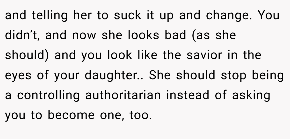 and telling her to suck it up and change. You didn’t, and now she looks bad (as she should) and you look like the savior in the eyes of your daughter.. She should stop being a controlling authoritarian instead of asking you to become one, too.