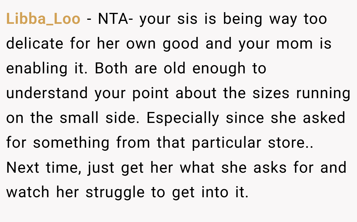 Libba_Loo − NTA- your sis is being way too delicate for her own good and your mom is enabling it. Both are old enough to understand your point about the sizes running on the small side. Especially since she asked for something from that particular store.. Next time, just get her what she asks for and watch her struggle to get into it.