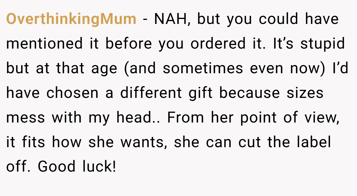 OverthinkingMum − NAH, but you could have mentioned it before you ordered it. It’s stupid but at that age (and sometimes even now) I’d have chosen a different gift because sizes mess with my head.. From her point of view, it fits how she wants, she can cut the label off. Good luck!