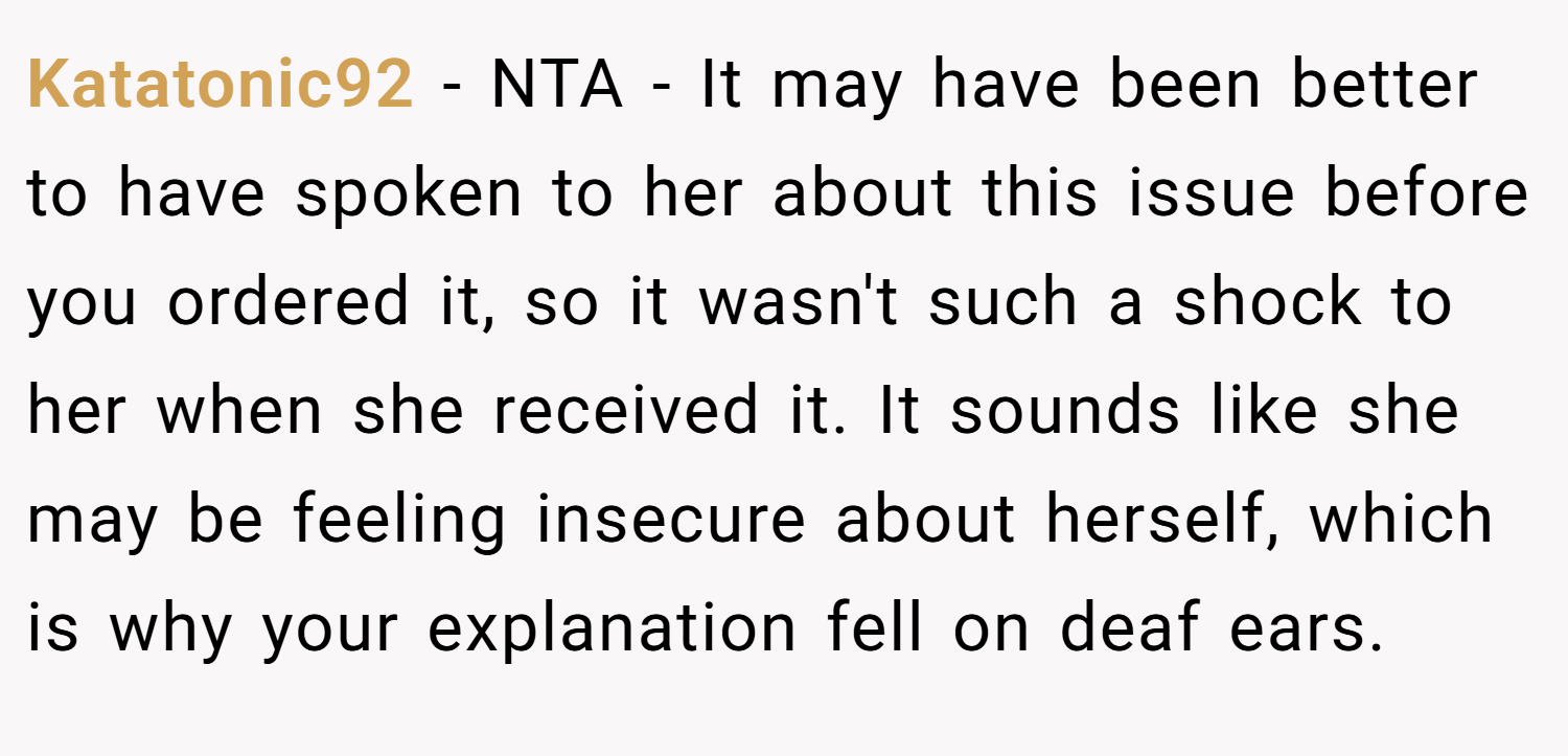 Katatonic92 − NTA - It may have been better to have spoken to her about this issue before you ordered it, so it wasn't such a shock to her when she received it. It sounds like she may be feeling insecure about herself, which is why your explanation fell on deaf ears.
