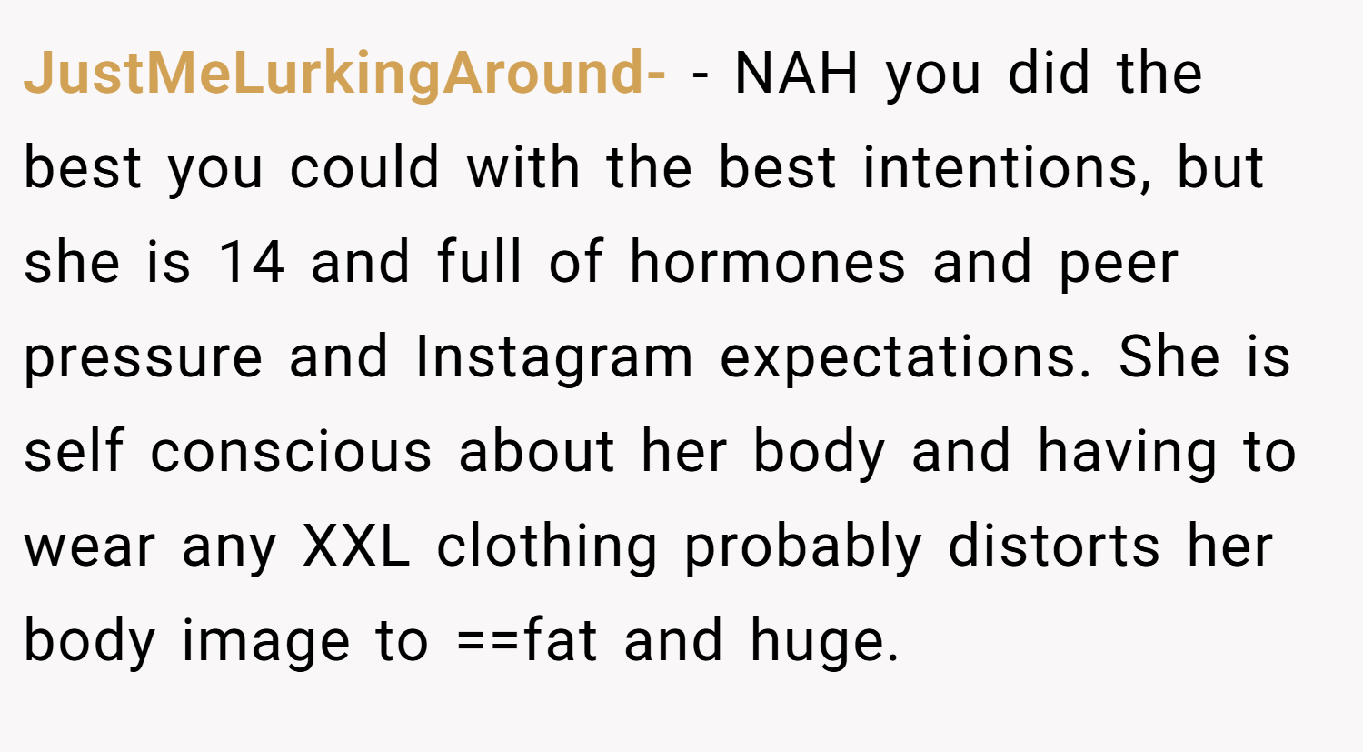 JustMeLurkingAround- − NAH you did the best you could with the best intentions, but she is 14 and full of hormones and peer pressure and Instagram expectations. She is self conscious about her body and having to wear any XXL clothing probably distorts her body image to ==fat and huge.