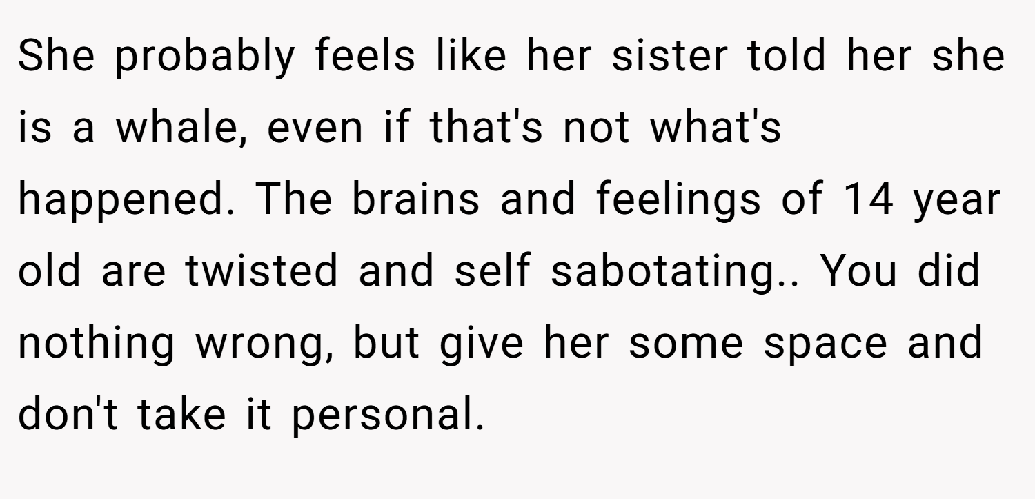 She probably feels like her sister told her she is a whale, even if that's not what's happened. The brains and feelings of 14 year old are twisted and self sabotating.. You did nothing wrong, but give her some space and don't take it personal.