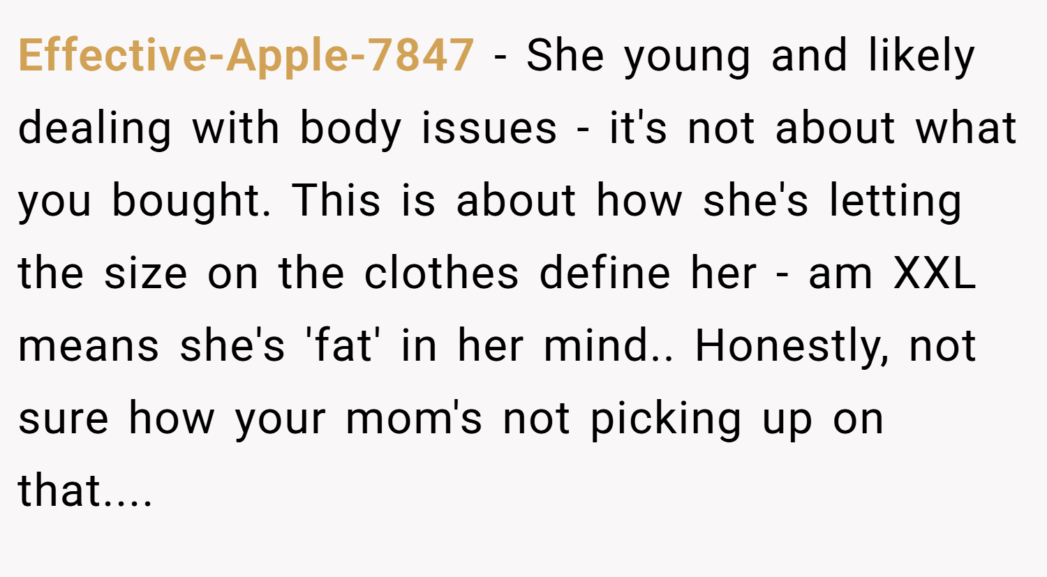 Effective-Apple-7847 − She young and likely dealing with body issues - it's not about what you bought. This is about how she's letting the size on the clothes define her - am XXL means she's 'fat' in her mind.. Honestly, not sure how your mom's not picking up on that....