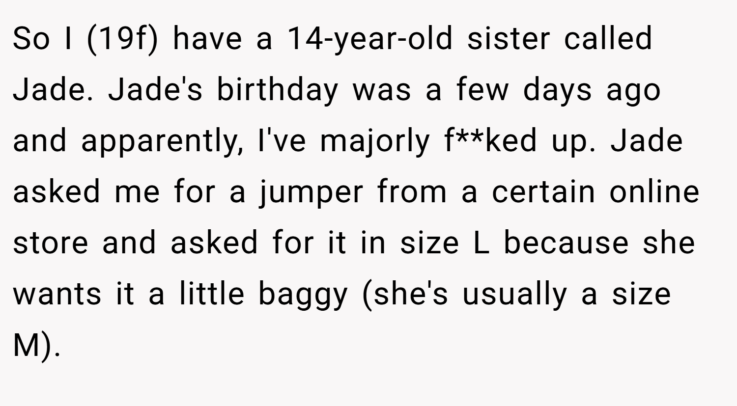 So I (19f) have a 14-year-old sister called Jade. Jade's birthday was a few days ago and apparently, I've majorly f**ked up. Jade asked me for a jumper from a certain online store and asked for it in size L because she wants it a little baggy (she's usually a size M).