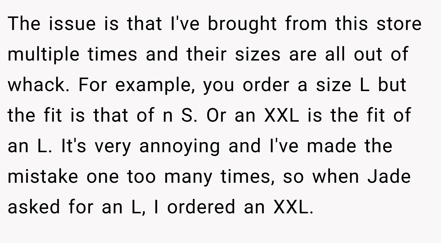 The issue is that I've brought from this store multiple times and their sizes are all out of whack. For example, you order a size L but the fit is that of n S. Or an XXL is the fit of an L. It's very annoying and I've made the mistake one too many times, so when Jade asked for an L, I ordered an XXL.