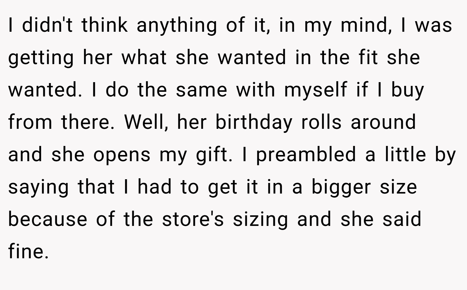 I didn't think anything of it, in my mind, I was getting her what she wanted in the fit she wanted. I do the same with myself if I buy from there. Well, her birthday rolls around and she opens my gift. I preambled a little by saying that I had to get it in a bigger size because of the store's sizing and she said fine.