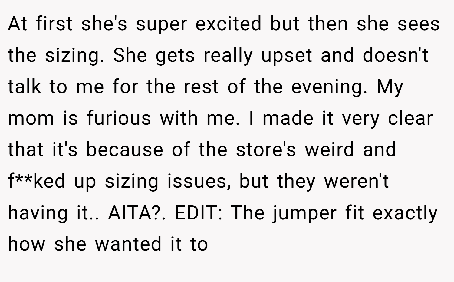 At first she's super excited but then she sees the sizing. She gets really upset and doesn't talk to me for the rest of the evening. My mom is furious with me. I made it very clear that it's because of the store's weird and f**ked up sizing issues, but they weren't having it.. AITA?. EDIT: The jumper fit exactly how she wanted it to