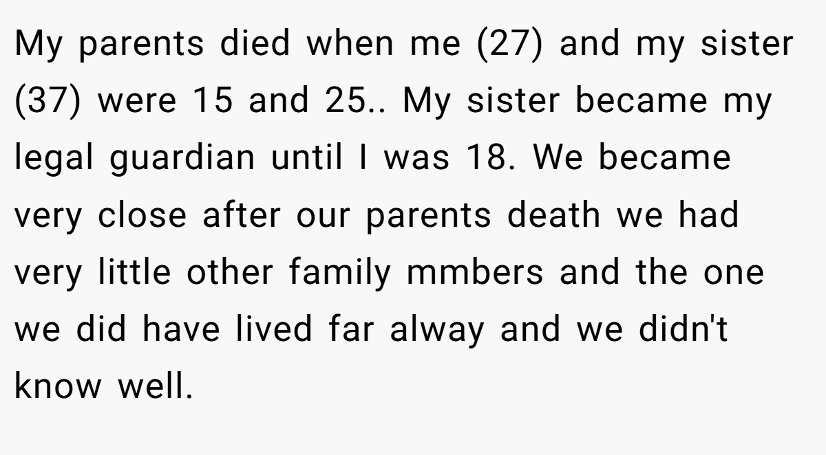 My parents died when me (27) and my sister (37) were 15 and 25.. My sister became my legal guardian until I was 18. We became very close after our parents death we had very little other family mmbers and the one we did have lived far alway and we didn't know well.