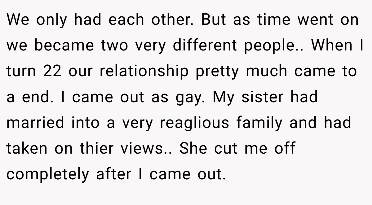 We only had each other. But as time went on we became two very different people.. When I turn 22 our relationship pretty much came to a end. I came out as gay. My sister had married into a very reaglious family and had taken on thier views.. She cut me off completely after I came out.