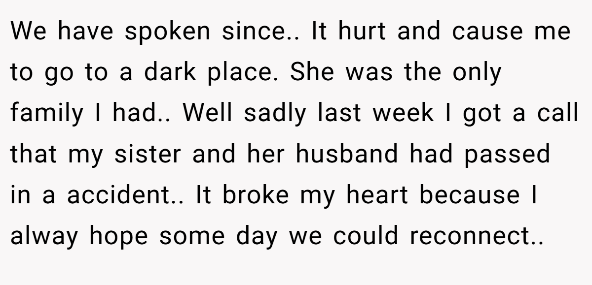 We have spoken since.. It hurt and cause me to go to a dark place. She was the only family I had.. Well sadly last week I got a call that my sister and her husband had passed in a accident.. It broke my heart because I alway hope some day we could reconnect..