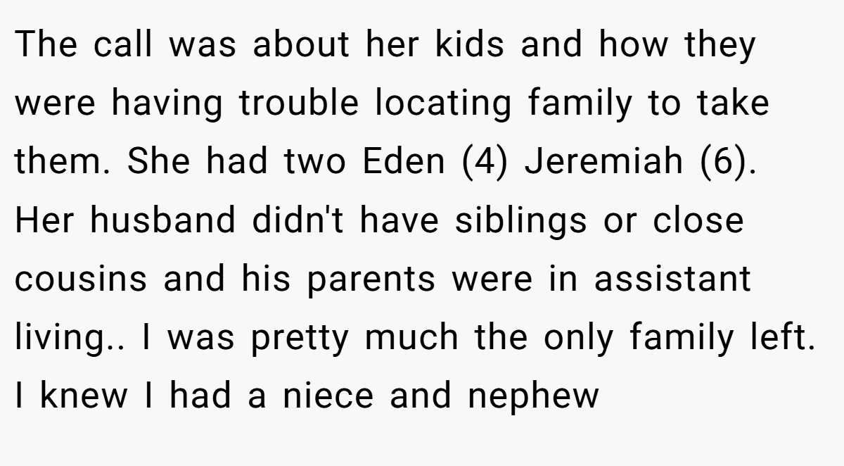 The call was about her kids and how they were having trouble locating family to take them. She had two Eden (4) Jeremiah (6). Her husband didn't have siblings or close cousins and his parents were in assistant living.. I was pretty much the only family left. I knew I had a niece and nephew