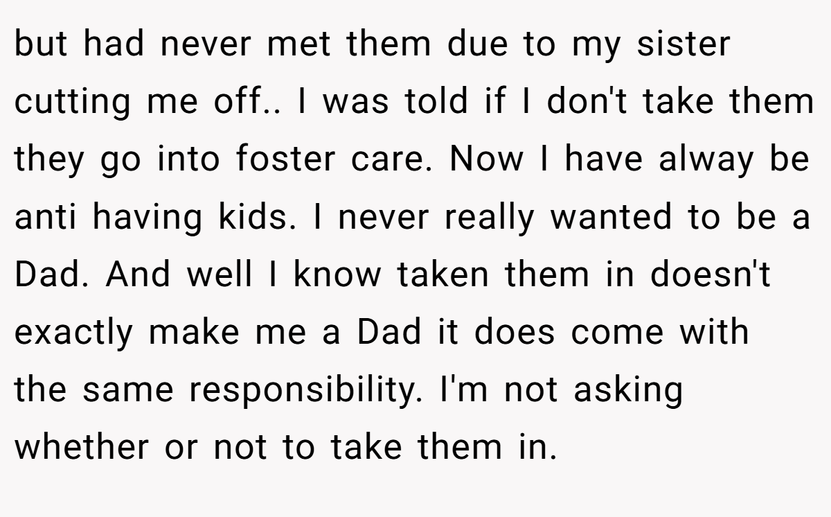 but had never met them due to my sister cutting me off.. I was told if I don't take them they go into foster care. Now I have alway be anti having kids. I never really wanted to be a Dad. And well I know taken them in doesn't exactly make me a Dad it does come with the same responsibility. I'm not asking whether or not to take them in.