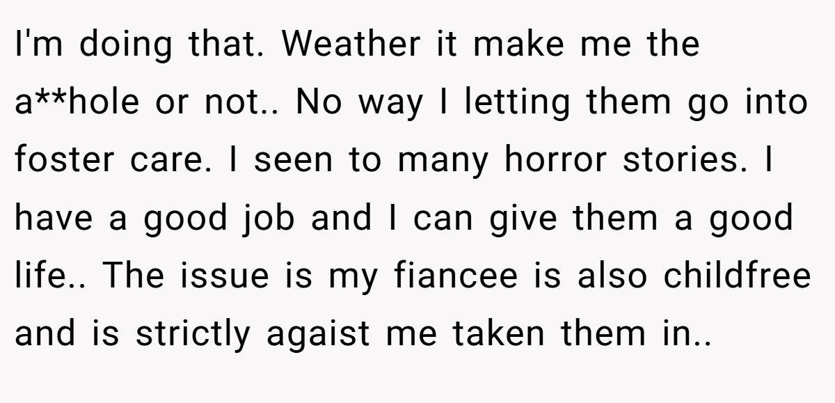 I'm doing that. Weather it make me the a**hole or not.. No way I letting them go into foster care. I seen to many horror stories. I have a good job and I can give them a good life.. The issue is my fiancee is also childfree and is strictly agaist me taken them in..