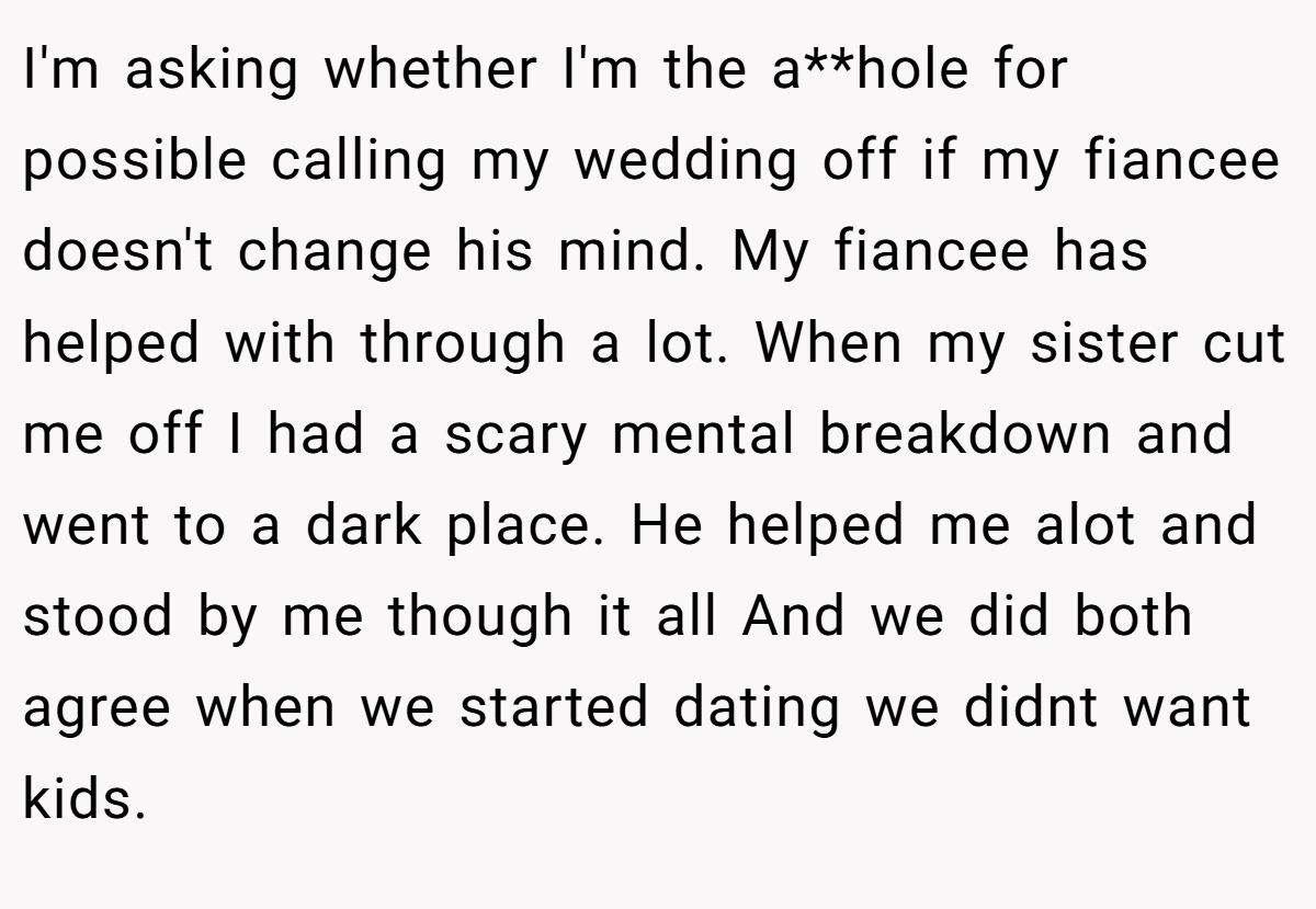 I'm asking whether I'm the a**hole for possible calling my wedding off if my fiancee doesn't change his mind. My fiancee has helped with through a lot. When my sister cut me off I had a scary mental breakdown and went to a dark place. He helped me alot and stood by me though it all And we did both agree when we started dating we didnt want kids.